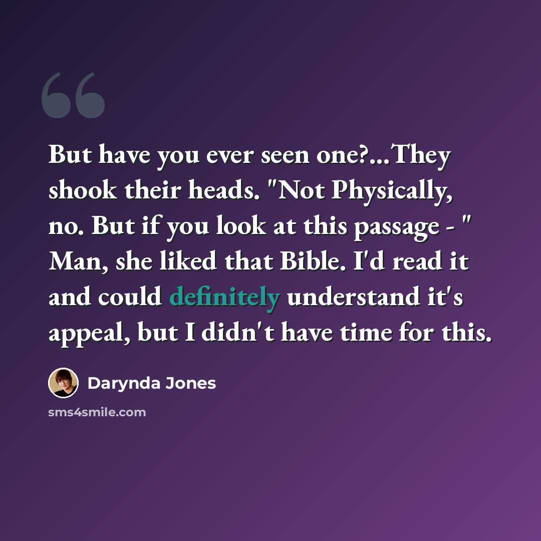 “But have you ever seen one?…They shook their heads. "Not Physically, no. But if you look at this passage - " Man, she liked that Bible. I'd read it and could definitely understand it's appeal, but I didn't have time for this.” quote by Darynda Jones