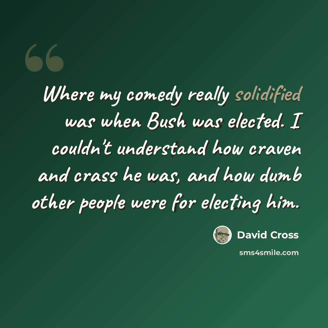 “Where my comedy really solidified was when Bush was elected. I couldn't understand how craven and crass he was, and how dumb other people were for electing him.” quote by David Cross