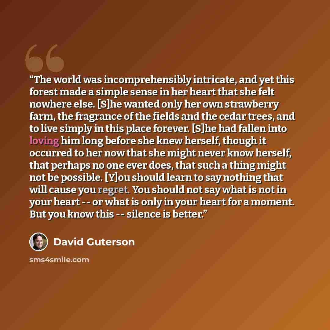“The world was incomprehensibly intricate, and yet this forest made a simple sense in her heart that she felt nowhere else. [S]he wanted only her own strawberry farm, the fragrance of the fields and the cedar trees, and to live simply in this place forever. [S]he had fallen into loving him long…” quote by David Guterson