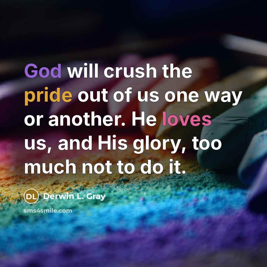 “God will crush the pride out of us one way or another. He loves us, and His glory, too much not to do it.” quote by Derwin L. Gray