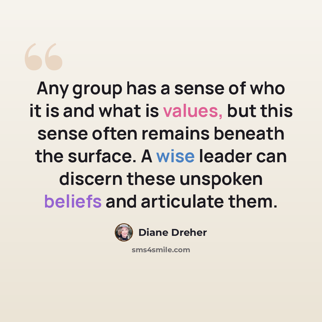 “Any group has a sense of who it is and what is values, but this sense often remains beneath the surface. A wise leader can discern these unspoken beliefs and articulate them.” quote by Diane Dreher