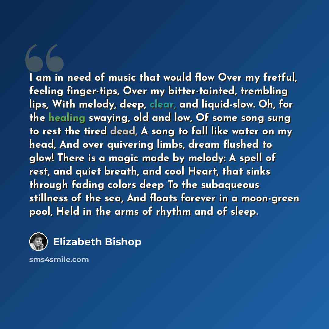 “I am in need of music that would flow Over my fretful, feeling finger-tips, Over my bitter-tainted, trembling lips, With melody, deep, clear, and liquid-slow. Oh, for the healing swaying, old and low, Of some song sung to rest the tired dead, A song to fall like water on my head, And over…” quote by Elizabeth Bishop