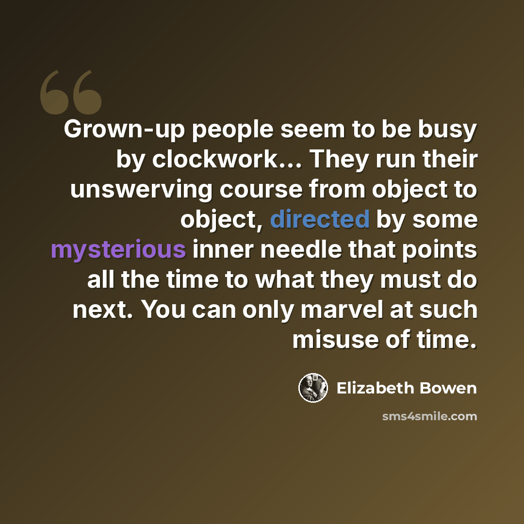 “Grown-up people seem to be busy by clockwork... They run their unswerving course from object to object, directed by some mysterious inner needle that points all the time to what they must do next. You can only marvel at such misuse of time.” quote by Elizabeth Bowen