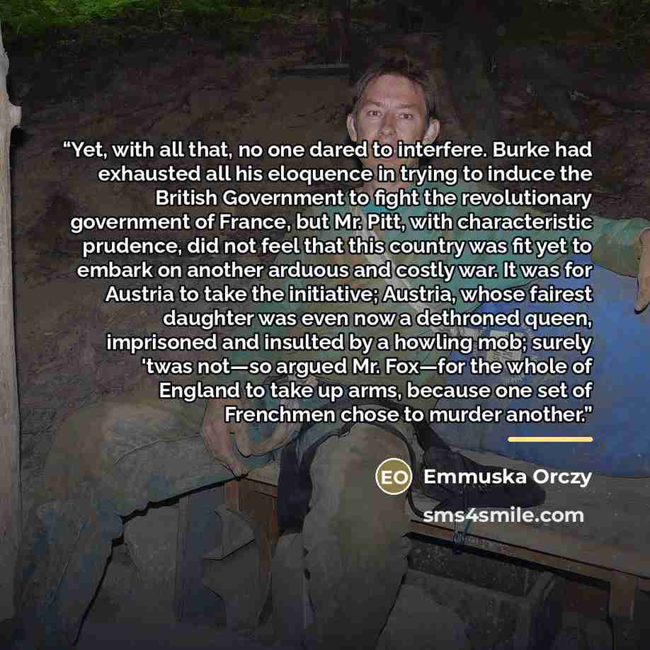 “Yet, with all that, no one dared to interfere. Burke had exhausted all his eloquence in trying to induce the British Government to fight the revolutionary government of France, but Mr. Pitt, with characteristic prudence, did not feel that this country was fit yet to embark on another arduous and…” quote by Emmuska Orczy