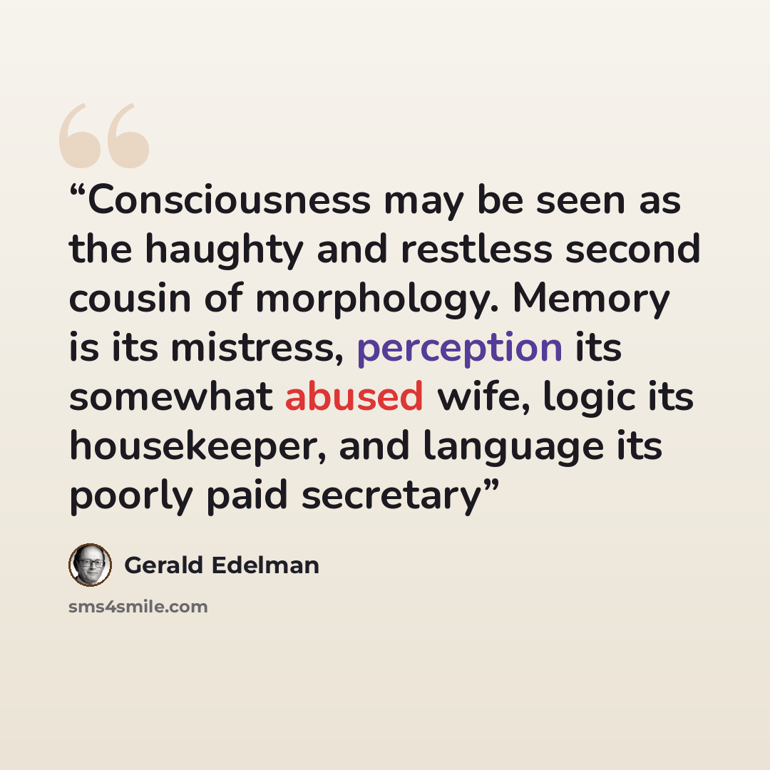 “Consciousness may be seen as the haughty and restless second cousin of morphology. Memory is its mistress, perception its somewhat abused wife, logic its housekeeper, and language its poorly paid secretary” quote by Gerald Edelman