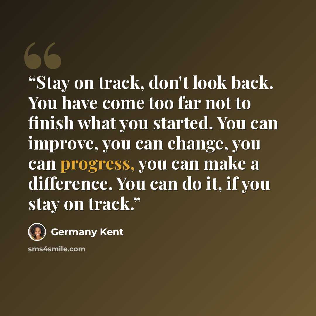 “Stay on track, don't look back. You have come too far not to finish what you started. You can improve, you can change, you can progress, you can make a difference. You can do it, if you stay on track.” quote by Germany Kent