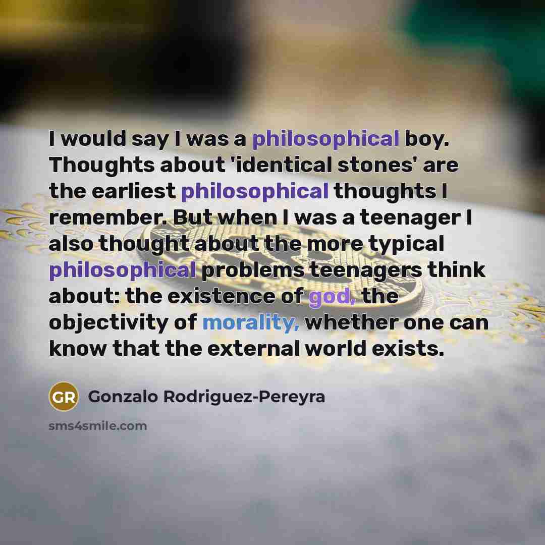“I would say I was a philosophical boy. Thoughts about 'identical stones' are the earliest philosophical thoughts I remember. But when I was a teenager I also thought about the more typical philosophical problems teenagers think about: the existence of god, the objectivity of morality, whether one…” quote by Gonzalo Rodriguez-Pereyra