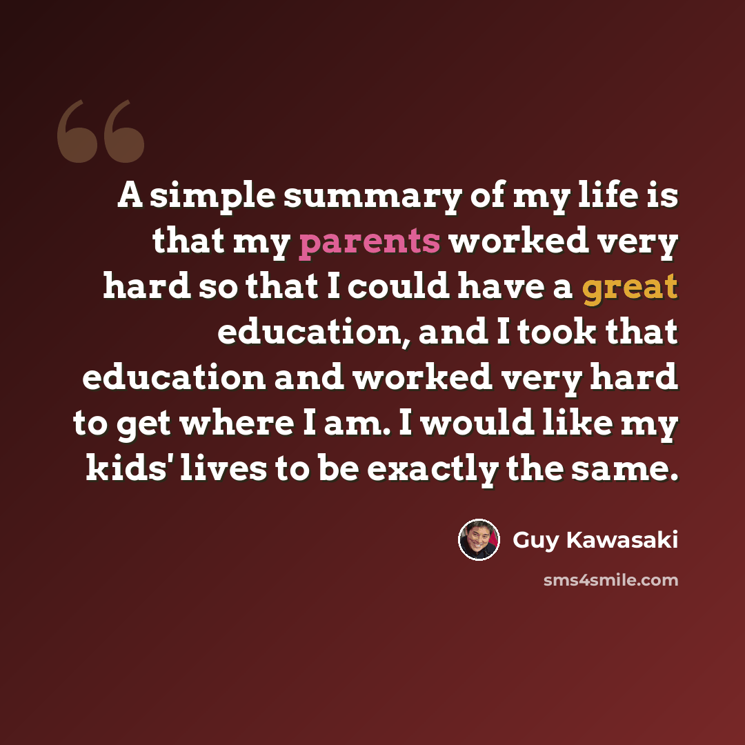 “A simple summary of my life is that my parents worked very hard so that I could have a great education, and I took that education and worked very hard to get where I am. I would like my kids' lives to be exactly the same.” quote by Guy Kawasaki