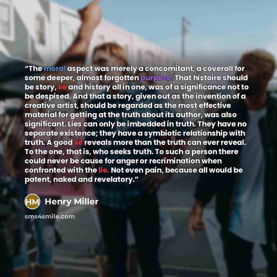 “The moral aspect was merely a concomitant, a coverall for some deeper, almost forgotten purpose. That histoire should be story, lie and history all in one, was of a significance not to be despised. And that a story, given out as the invention of a creative artist, should be regarded as the most…” quote by Henry Miller