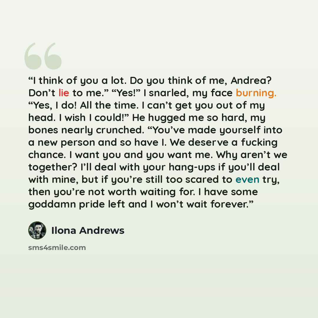 “I think of you a lot. Do you think of me, Andrea? Don’t lie to me.” “Yes!” I snarled, my face burning. “Yes, I do! All the time. I can’t get you out of my head. I wish I could!” He hugged me so hard, my bones nearly crunched. “You’ve made yourself into a new person and so have I. We deserve a…” quote by Ilona Andrews