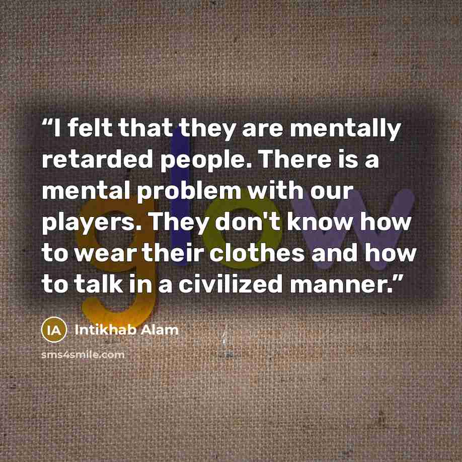 “I felt that they are mentally retarded people. There is a mental problem with our players. They don't know how to wear their clothes and how to talk in a civilized manner.” quote by Intikhab Alam