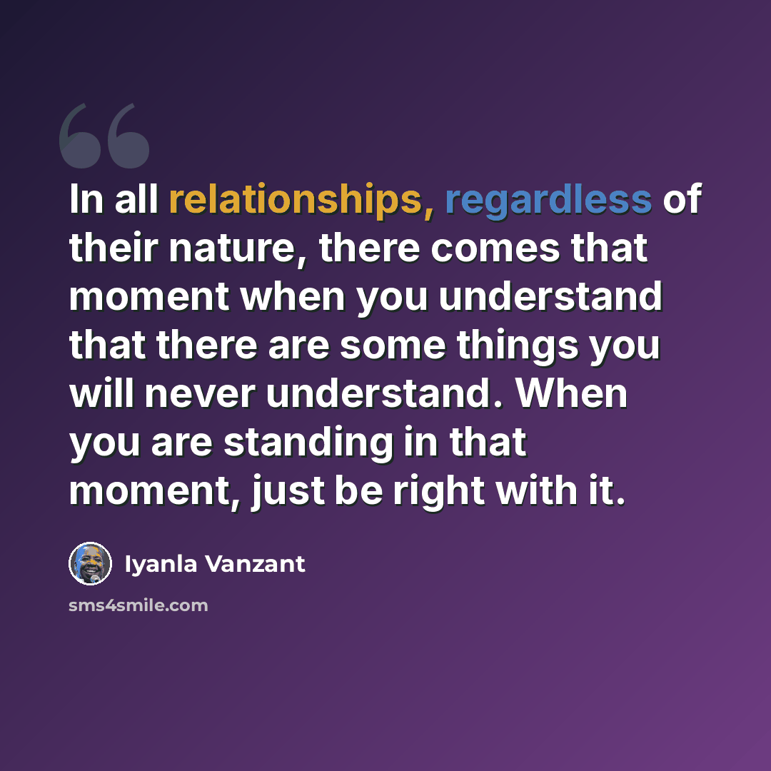 “In all relationships, regardless of their nature, there comes that moment when you understand that there are some things you will never understand. When you are standing in that moment, just be right with it.” quote by Iyanla Vanzant