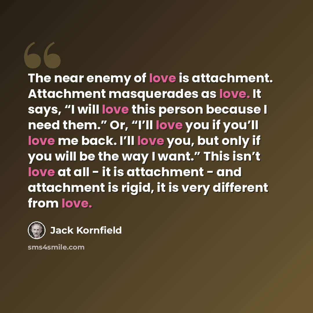 “The near enemy of love is attachment. Attachment masquerades as love. It says, “I will love this person because I need them.” Or, “I’ll love you if you’ll love me back. I’ll love you, but only if you will be the way I want.” This isn’t love at all - it is attachment - and attachment is rigid, it…” quote by Jack Kornfield