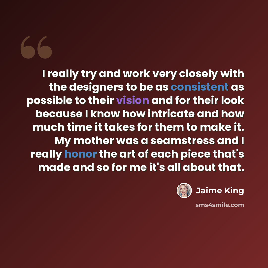 “I really try and work very closely with the designers to be as consistent as possible to their vision and for their look because I know how intricate and how much time it takes for them to make it. My mother was a seamstress and I really honor the art of each piece that's made and so for me it's…” quote by Jaime King