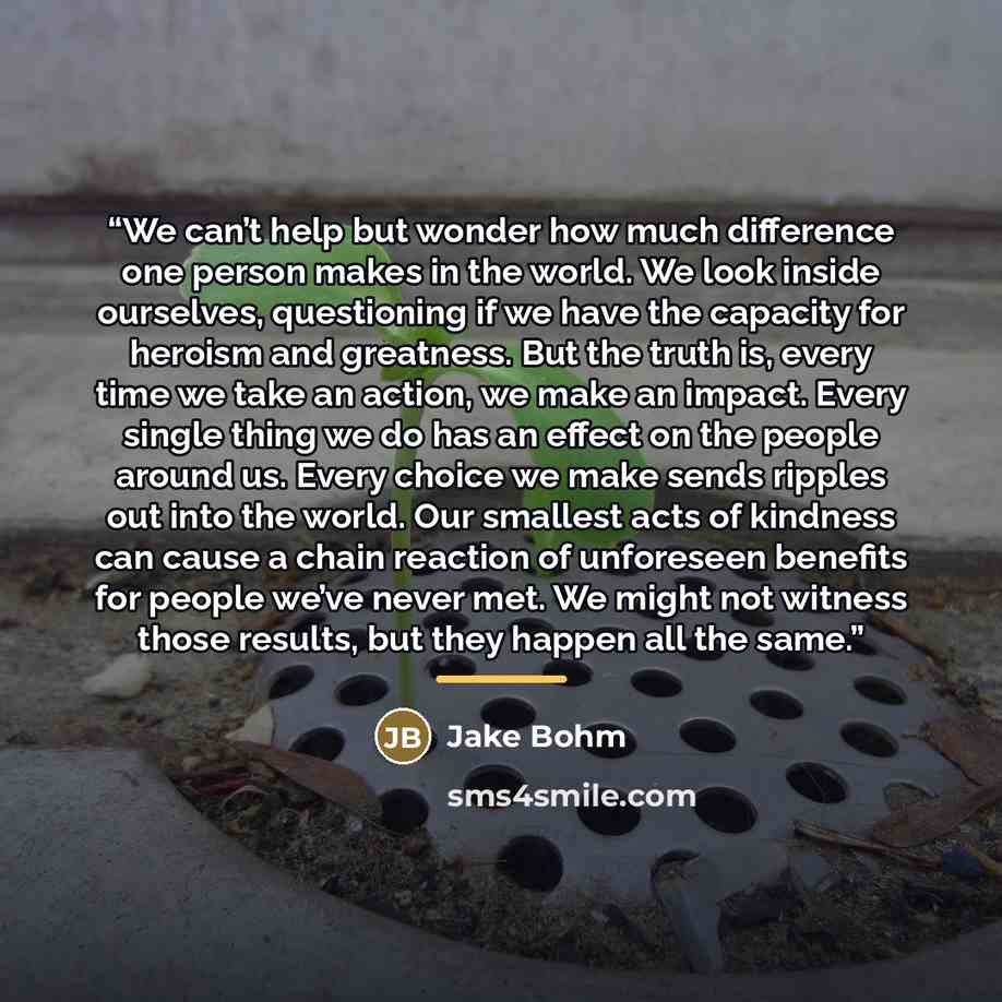 “We can’t help but wonder how much difference one person makes in the world. We look inside ourselves, questioning if we have the capacity for heroism and greatness. But the truth is, every time we take an action, we make an impact. Every single thing we do has an effect on the people around us…” quote by Jake Bohm