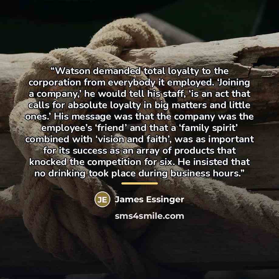 “Watson demanded total loyalty to the corporation from everybody it employed. ‘Joining a company,’ he would tell his staff, ‘is an act that calls for absolute loyalty in big matters and little ones.’ His message was that the company was the employee’s ‘friend’ and that a ‘family spirit’ combined…” quote by James Essinger