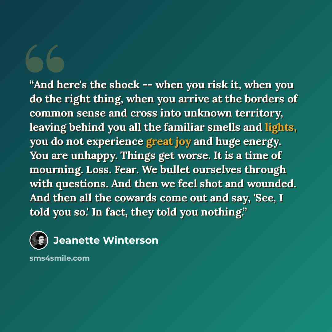 “And here's the shock -- when you risk it, when you do the right thing, when you arrive at the borders of common sense and cross into unknown territory, leaving behind you all the familiar smells and lights, you do not experience great joy and huge energy. You are unhappy. Things get worse. It is a…” quote by Jeanette Winterson