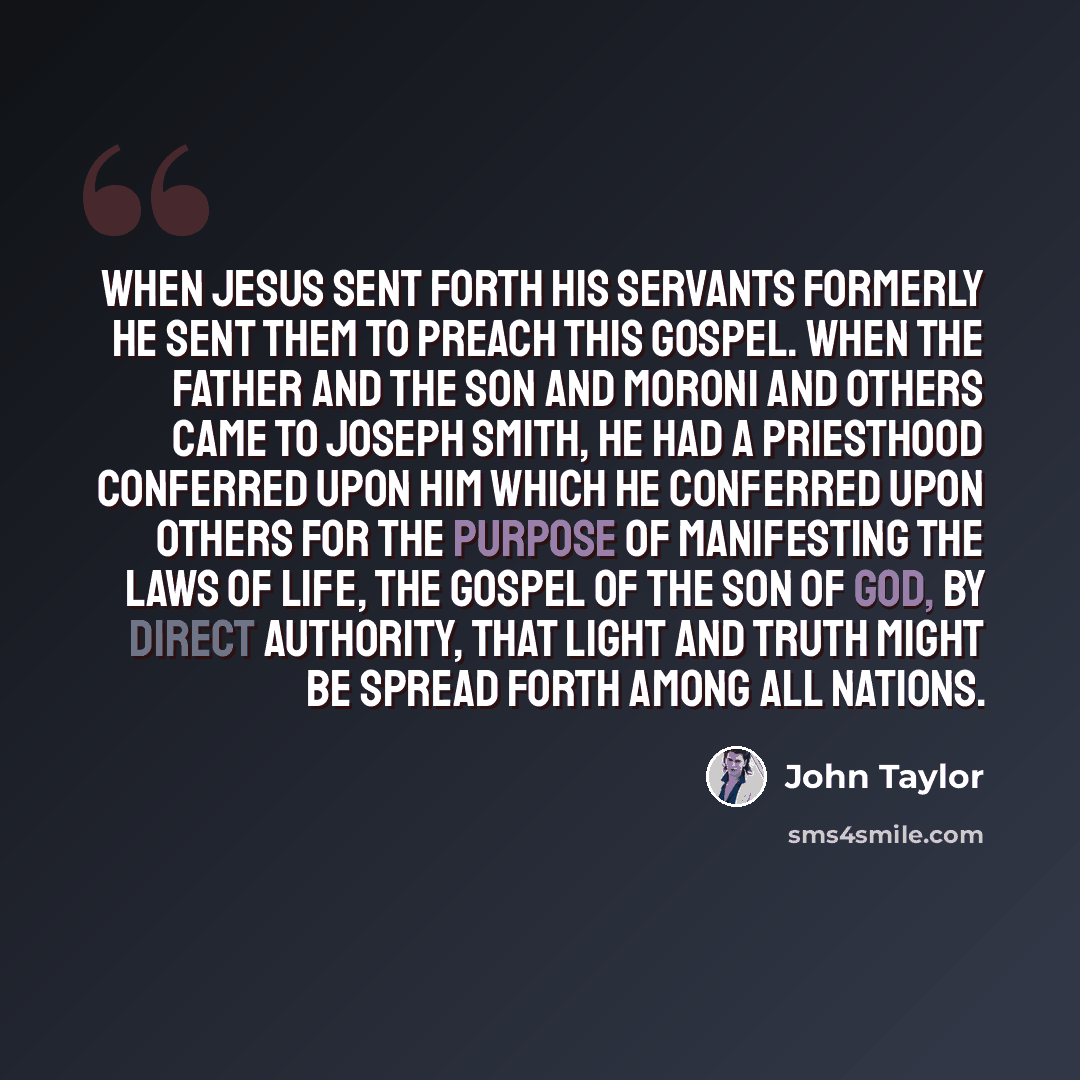 “When Jesus sent forth his servants formerly he sent them to preach this Gospel. When the Father and the Son and Moroni and others came to Joseph Smith, he had a priesthood conferred upon him which he conferred upon others for the purpose of manifesting the laws of life, the Gospel of the Son of…” quote by John Taylor