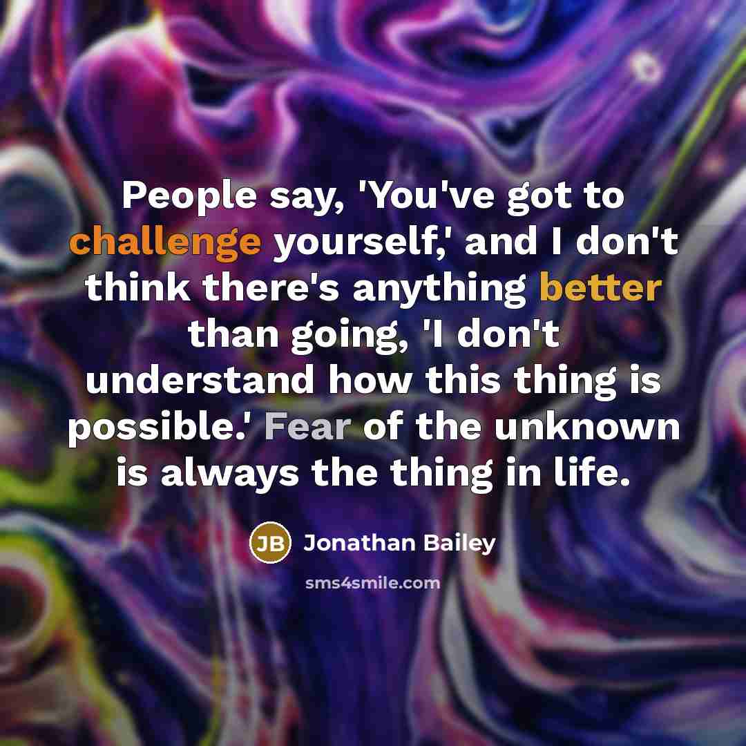 “People say, 'You've got to challenge yourself,' and I don't think there's anything better than going, 'I don't understand how this thing is possible.' Fear of the unknown is always the thing in life.” quote by Jonathan Bailey