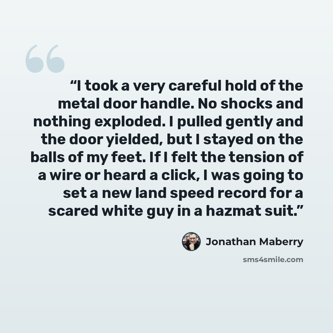 “I took a very careful hold of the metal door handle. No shocks and nothing exploded. I pulled gently and the door yielded, but I stayed on the balls of my feet. If I felt the tension of a wire or heard a click, I was going to set a new land speed record for a scared white guy in a hazmat suit.” quote by Jonathan Maberry