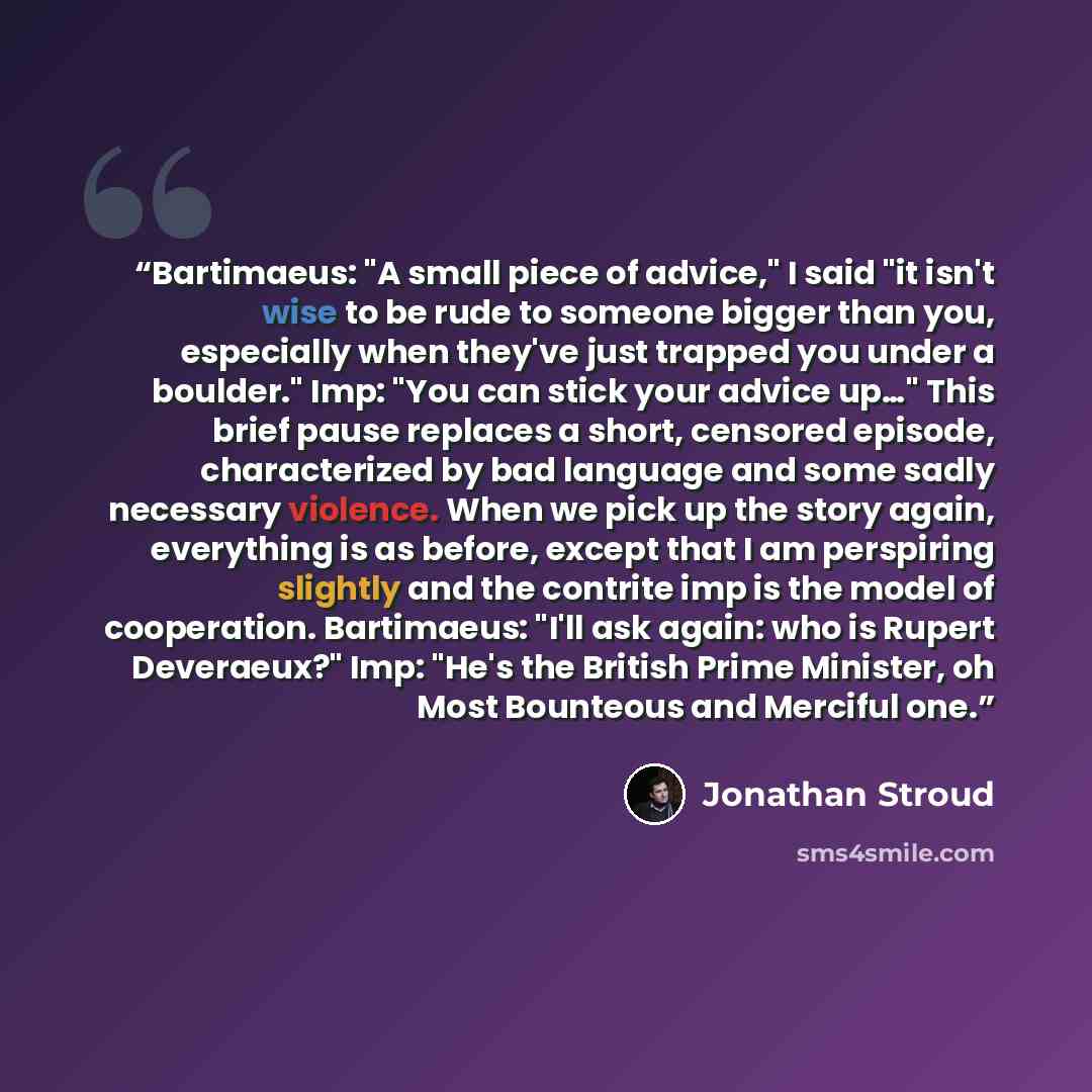 “Bartimaeus: "A small piece of advice," I said "it isn't wise to be rude to someone bigger than you, especially when they've just trapped you under a boulder." Imp: "You can stick your advice up…" This brief pause replaces a short, censored episode, characterized by bad language and some sadly…” quote by Jonathan Stroud