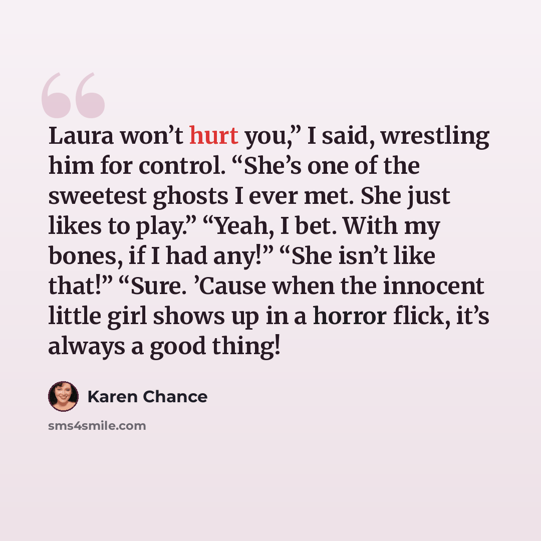 “Laura won’t hurt you,” I said, wrestling him for control. “She’s one of the sweetest ghosts I ever met. She just likes to play.” “Yeah, I bet. With my bones, if I had any!” “She isn’t like that!” “Sure. ’Cause when the innocent little girl shows up in a horror flick, it’s always a good thing!” quote by Karen Chance