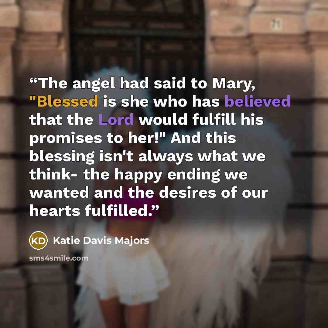 “The angel had said to Mary, "Blessed is she who has believed that the Lord would fulfill his promises to her!" And this blessing isn't always what we think- the happy ending we wanted and the desires of our hearts fulfilled.” quote by Katie Davis Majors