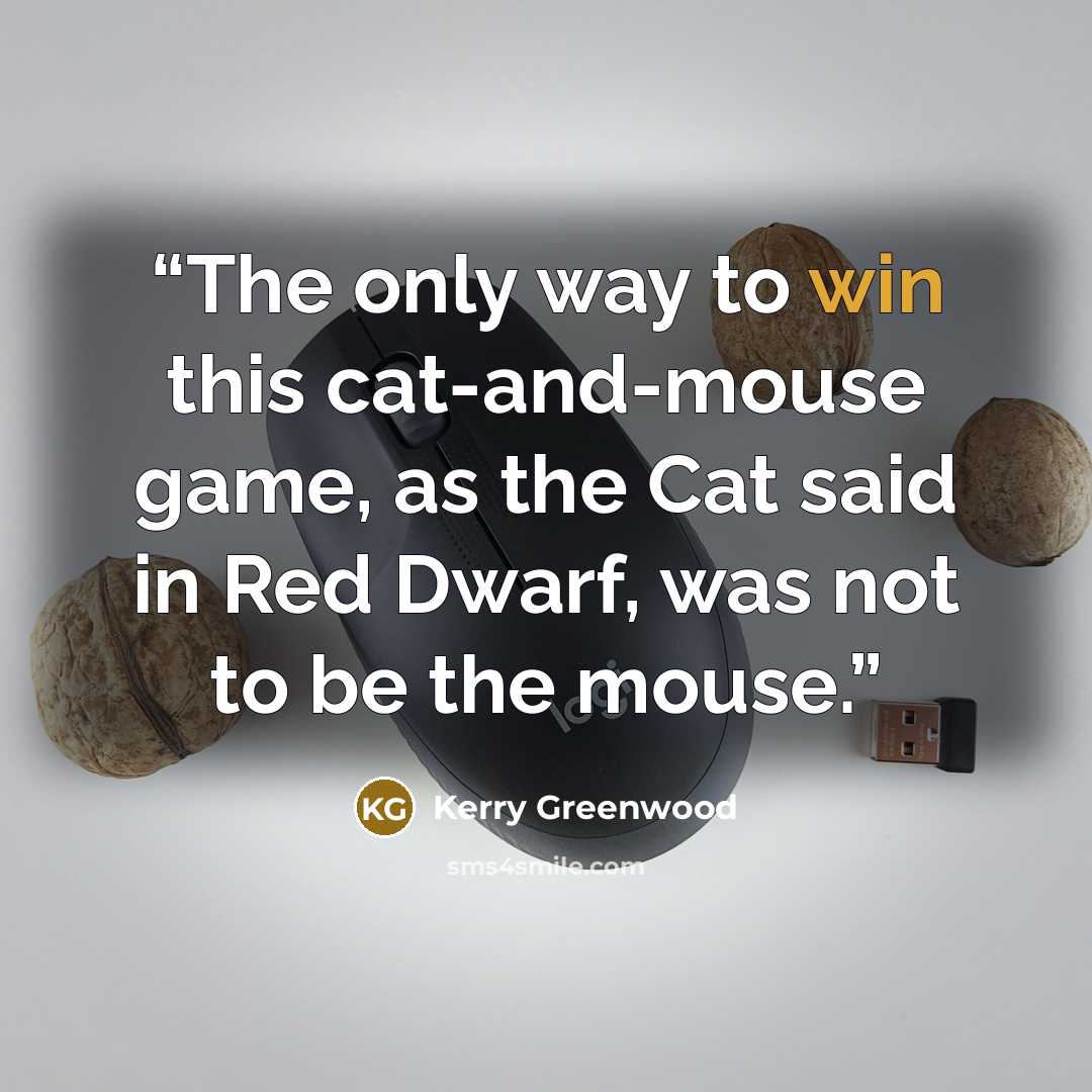 “The only way to win this cat-and-mouse game, as the Cat said in Red Dwarf, was not to be the mouse.” quote by Kerry Greenwood