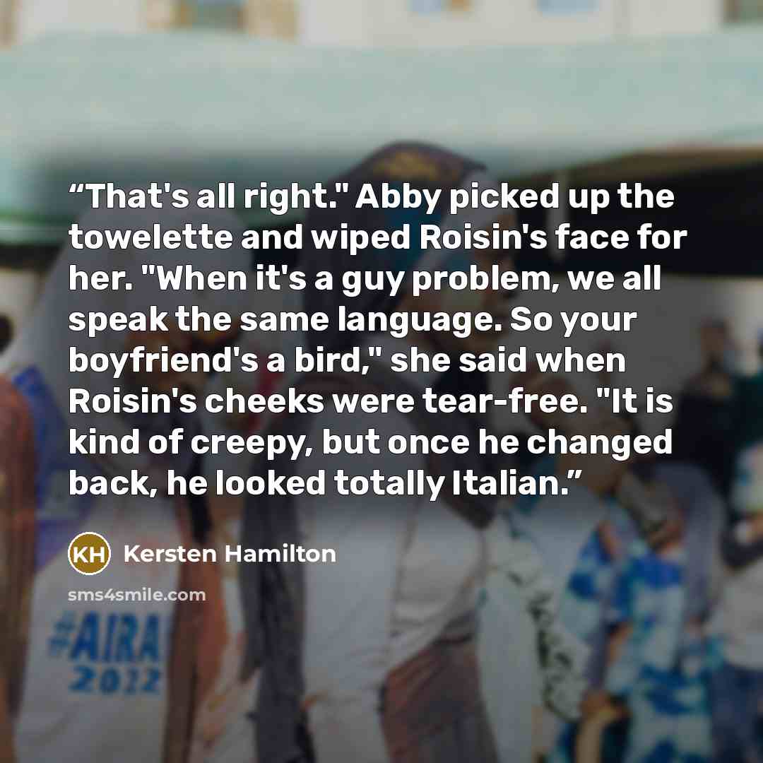 “That's all right." Abby picked up the towelette and wiped Roisin's face for her. "When it's a guy problem, we all speak the same language. So your boyfriend's a bird," she said when Roisin's cheeks were tear-free. "It is kind of creepy, but once he changed back, he looked totally Italian.” quote by Kersten Hamilton