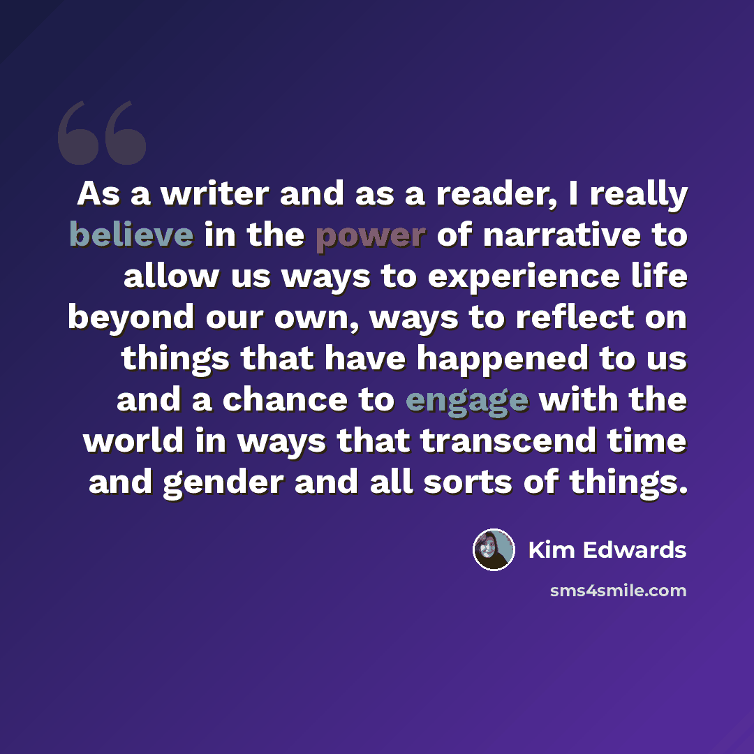 “As a writer and as a reader, I really believe in the power of narrative to allow us ways to experience life beyond our own, ways to reflect on things that have happened to us and a chance to engage with the world in ways that transcend time and gender and all sorts of things.” quote by Kim Edwards