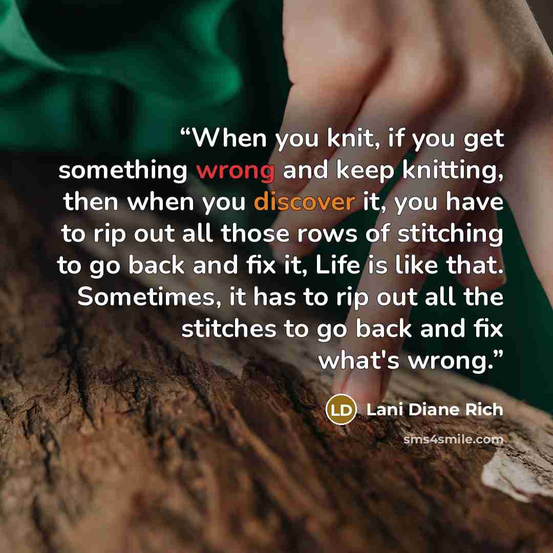 “When you knit, if you get something wrong and keep knitting, then when you discover it, you have to rip out all those rows of stitching to go back and fix it, Life is like that. Sometimes, it has to rip out all the stitches to go back and fix what's wrong.” quote by Lani Diane Rich