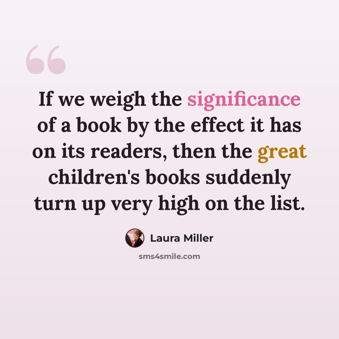 “If we weigh the significance of a book by the effect it has on its readers, then the great children's books suddenly turn up very high on the list.” quote by Laura Miller