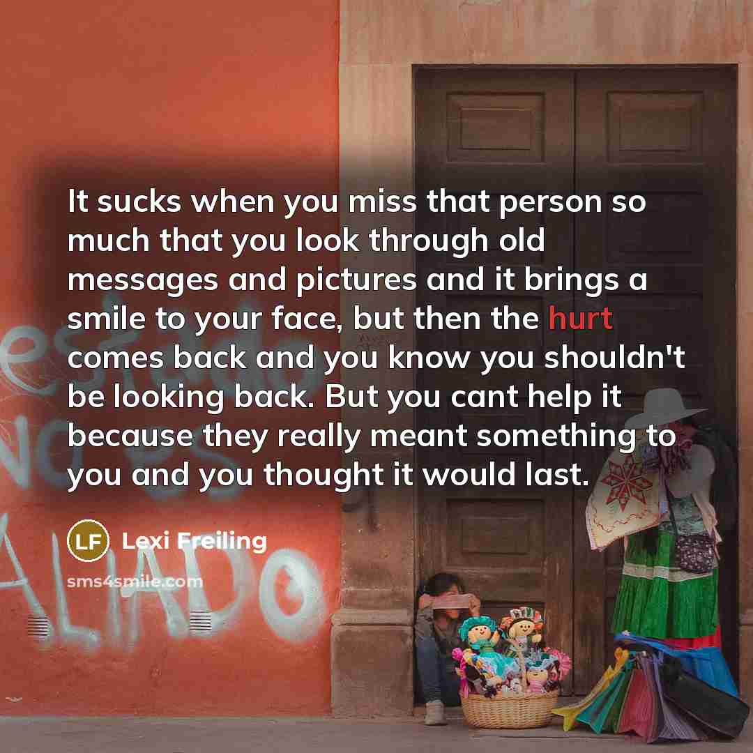 “It sucks when you miss that person so much that you look through old messages and pictures and it brings a smile to your face, but then the hurt comes back and you know you shouldn't be looking back. But you cant help it because they really meant something to you and you thought it would last.” quote by Lexi Freiling