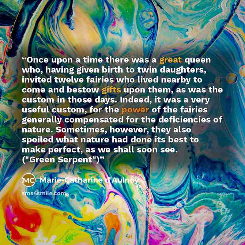“Once upon a time there was a great queen who, having given birth to twin daughters, invited twelve fairies who lived nearby to come and bestow gifts upon them, as was the custom in those days. Indeed, it was a very useful custom, for the power of the fairies generally compensated for the…” quote by Marie-Catharine d'Aulnoy