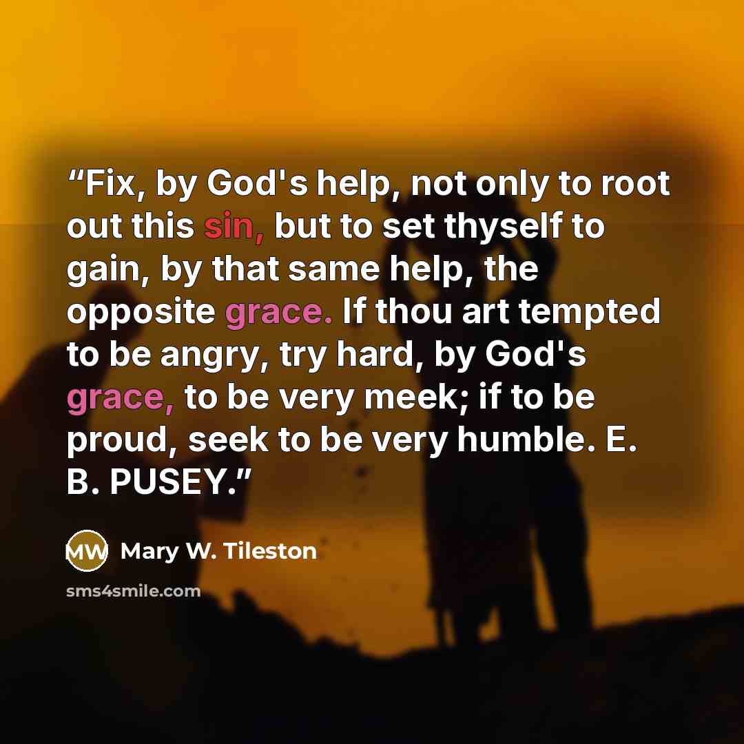 “Fix, by God's help, not only to root out this sin, but to set thyself to gain, by that same help, the opposite grace. If thou art tempted to be angry, try hard, by God's grace, to be very meek; if to be proud, seek to be very humble. E. B. PUSEY.” quote by Mary W. Tileston