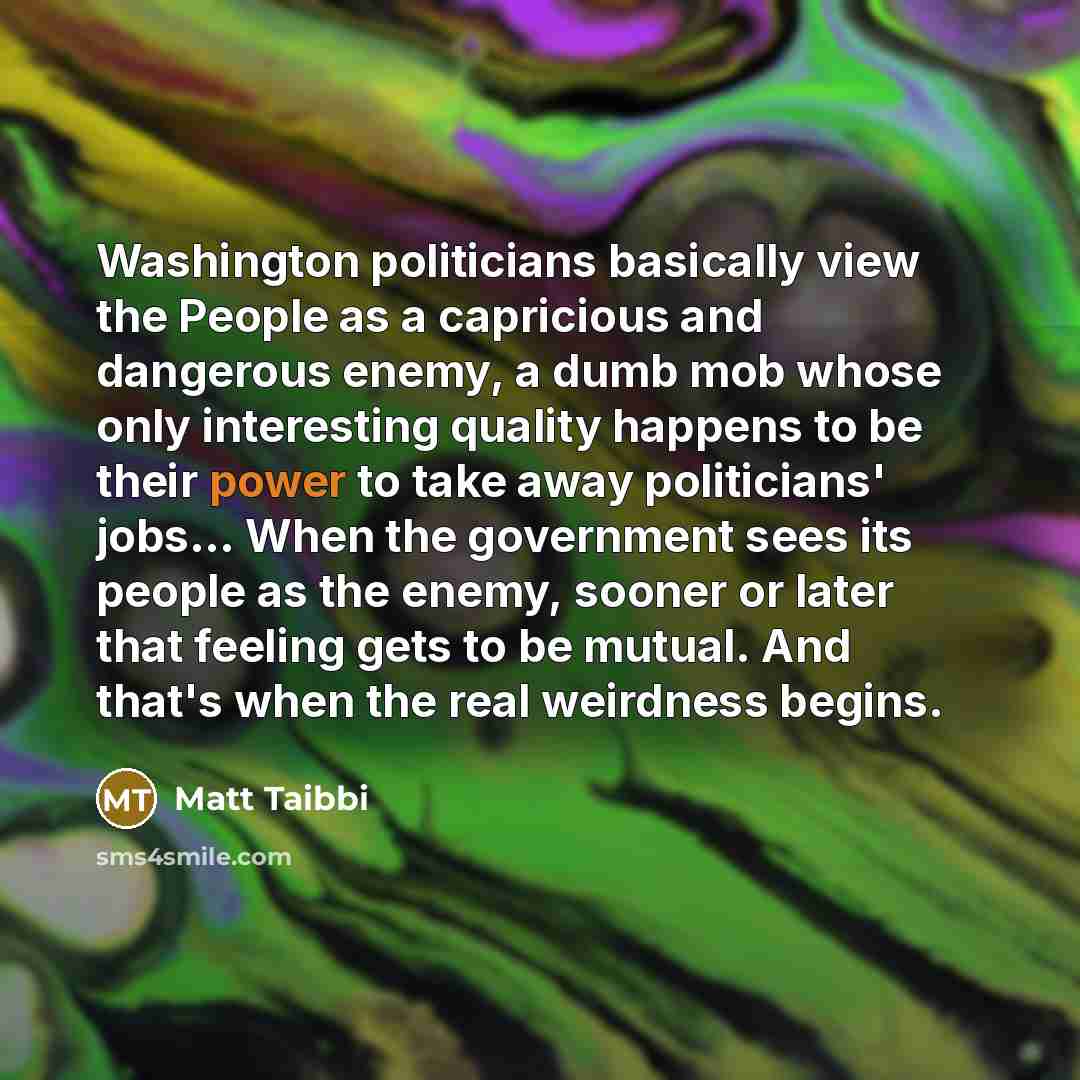 “Washington politicians basically view the People as a capricious and dangerous enemy, a dumb mob whose only interesting quality happens to be their power to take away politicians' jobs... When the government sees its people as the enemy, sooner or later that feeling gets to be mutual. And that's…” quote by Matt Taibbi