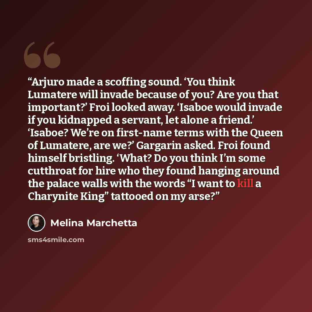 “Arjuro made a scoffing sound. ‘You think Lumatere will invade because of you? Are you that important?’ Froi looked away. ‘Isaboe would invade if you kidnapped a servant, let alone a friend.’ ‘Isaboe? We’re on first-name terms with the Queen of Lumatere, are we?’ Gargarin asked. Froi found himself…” quote by Melina Marchetta