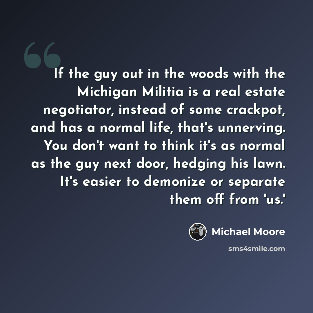“If the guy out in the woods with the Michigan Militia is a real estate negotiator, instead of some crackpot, and has a normal life, that's unnerving. You don't want to think it's as normal as the guy next door, hedging his lawn. It's easier to demonize or separate them off from 'us.'” quote by Michael Moore