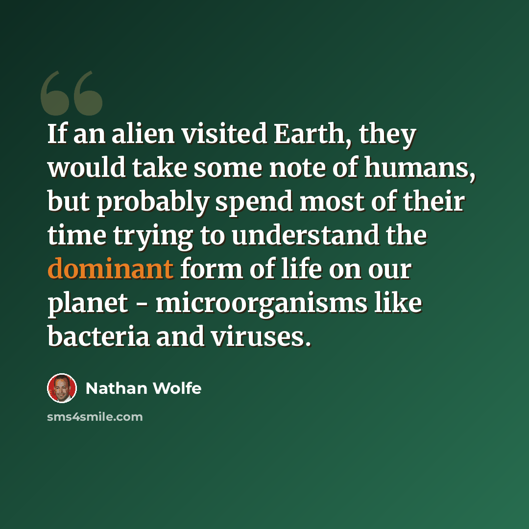 “If an alien visited Earth, they would take some note of humans, but probably spend most of their time trying to understand the dominant form of life on our planet - microorganisms like bacteria and viruses.” quote by Nathan Wolfe