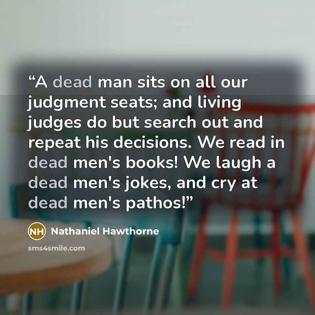 “A dead man sits on all our judgment seats; and living judges do but search out and repeat his decisions. We read in dead men's books! We laugh a dead men's jokes, and cry at dead men's pathos!” quote by Nathaniel Hawthorne
