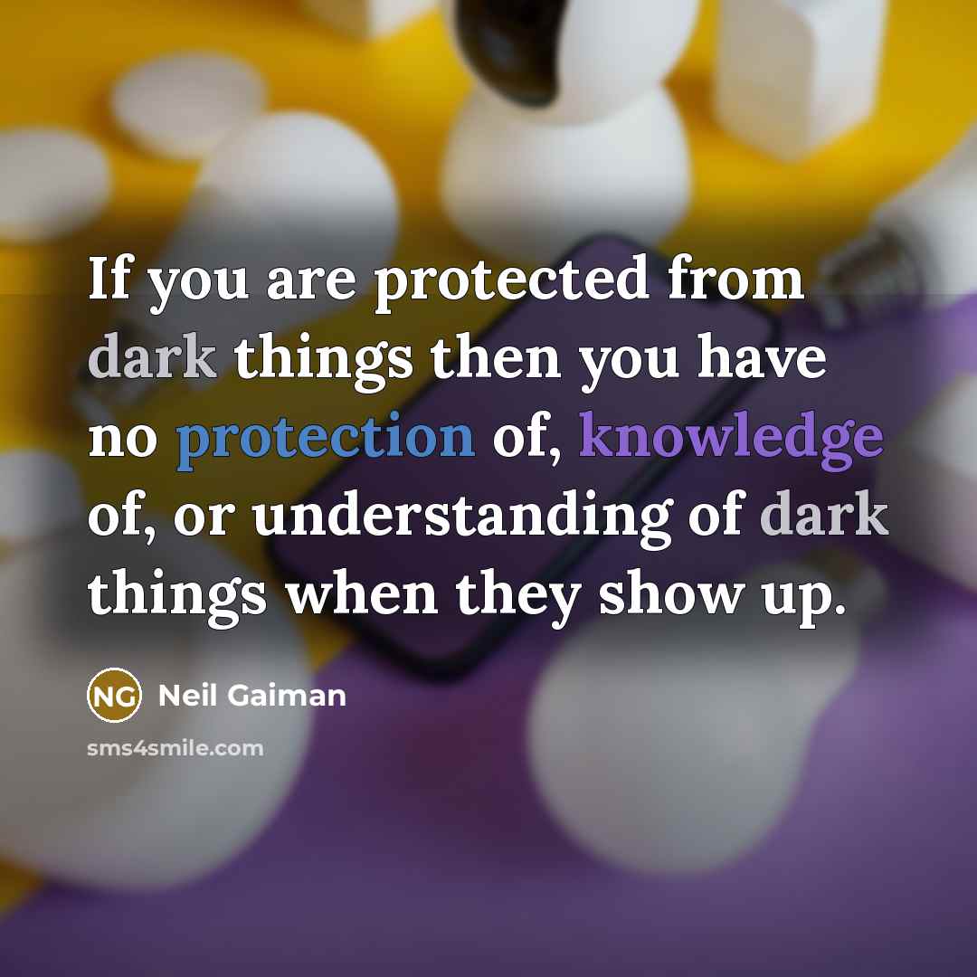 “If you are protected from dark things then you have no protection of, knowledge of, or understanding of dark things when they show up.” quote by Neil Gaiman