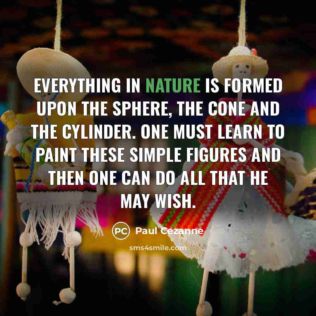 “Everything in nature is formed upon the sphere, the cone and the cylinder. One must learn to paint these simple figures and then one can do all that he may wish.” quote by Paul Cezanne