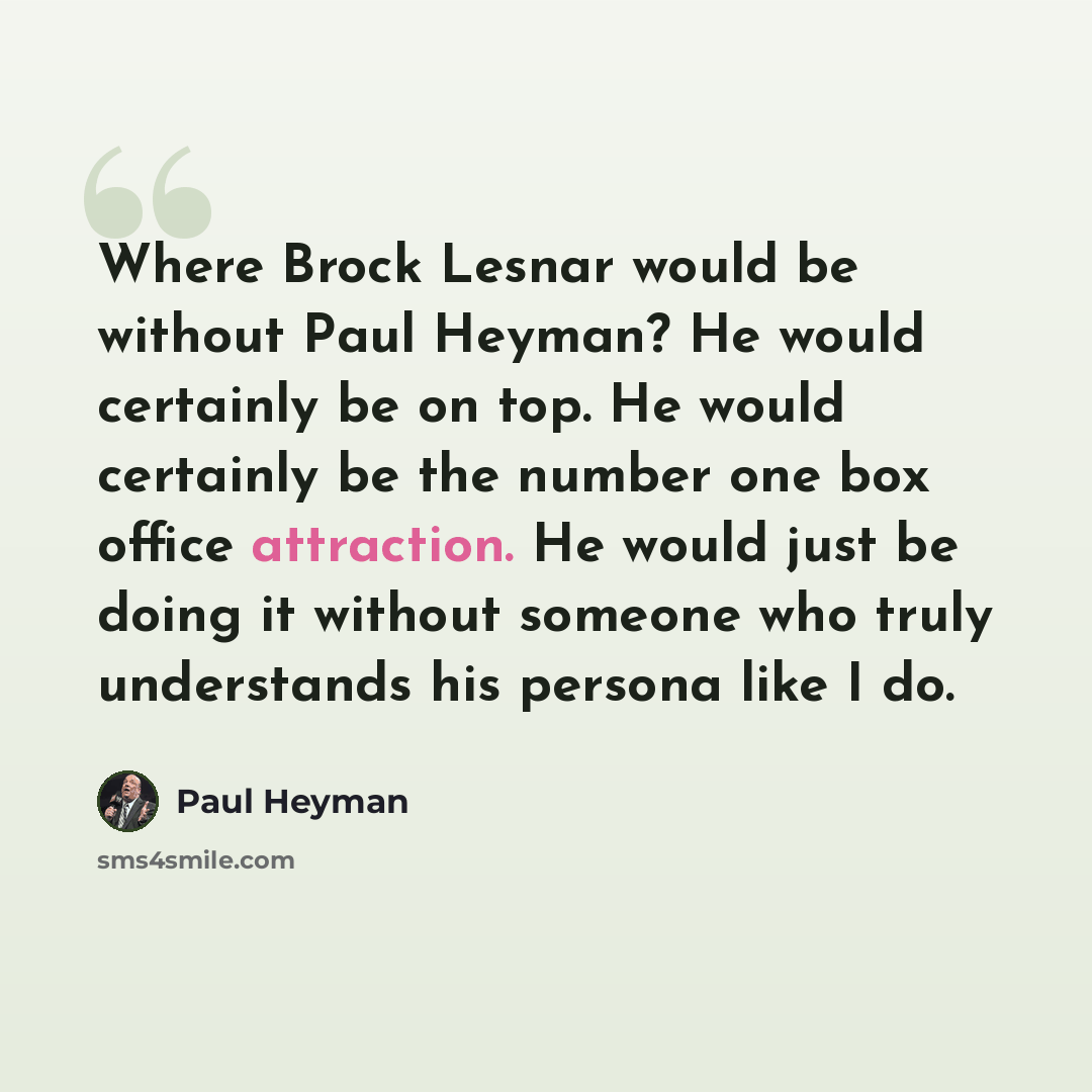 “Where Brock Lesnar would be without Paul Heyman? He would certainly be on top. He would certainly be the number one box office attraction. He would just be doing it without someone who truly understands his persona like I do.” quote by Paul Heyman