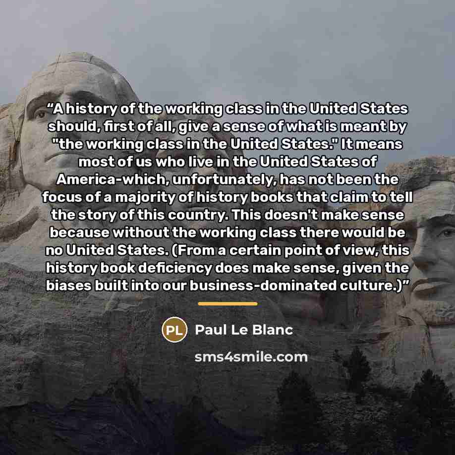 “A history of the working class in the United States should, first of all, give a sense of what is meant by "the working class in the United States." It means most of us who live in the United States of America-which, unfortunately, has not been the focus of a majority of history books that claim…” quote by Paul Le Blanc