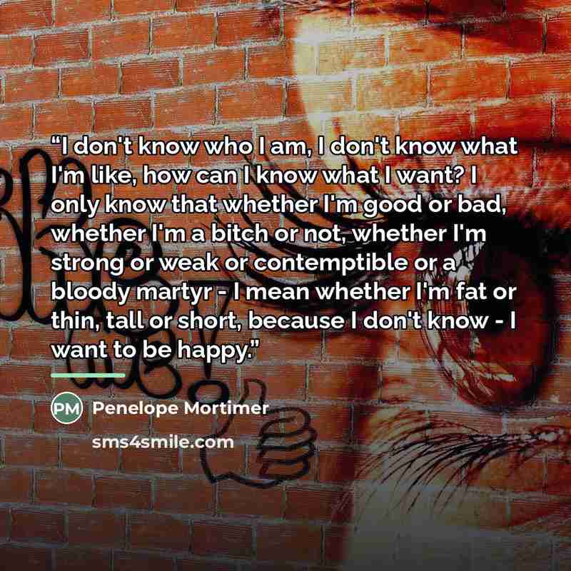 “I don't know who I am, I don't know what I'm like, how can I know what I want? I only know that whether I'm good or bad, whether I'm a bitch or not, whether I'm strong or weak or contemptible or a bloody martyr - I mean whether I'm fat or thin, tall or short, because I don't know - I want to be…” quote by Penelope Mortimer