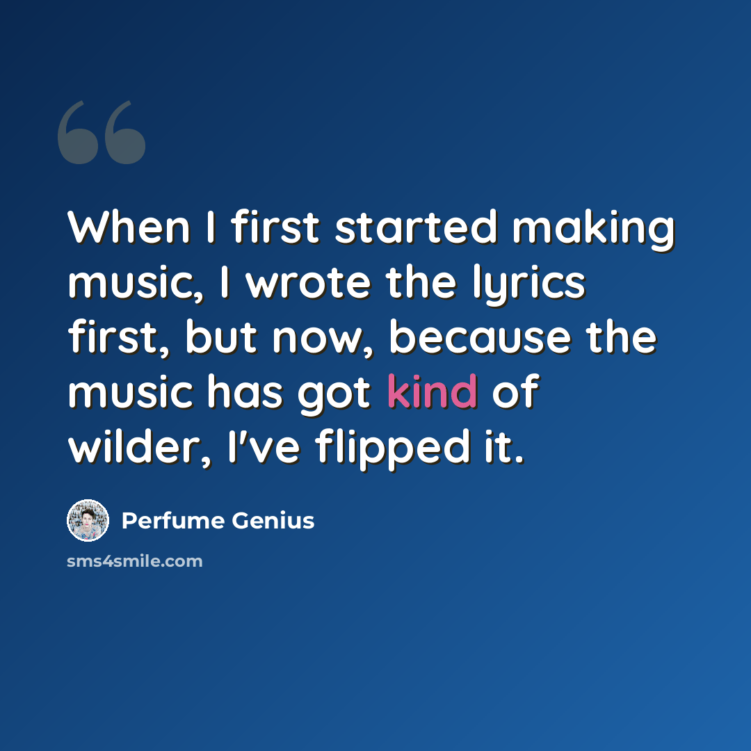 “When I first started making music, I wrote the lyrics first, but now, because the music has got kind of wilder, I've flipped it.” quote by Perfume Genius