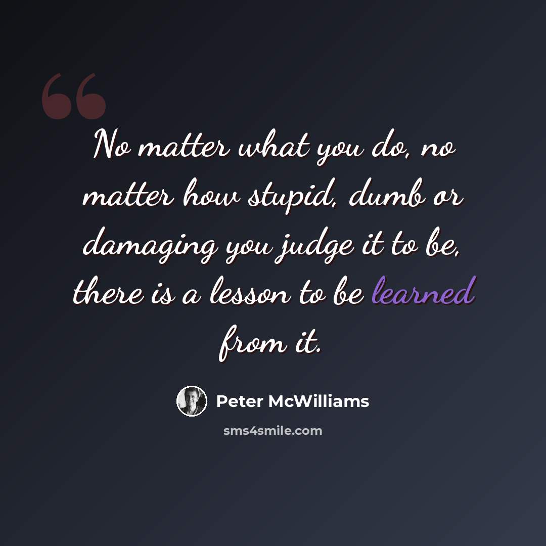 “No matter what you do, no matter how stupid, dumb or damaging you judge it to be, there is a lesson to be learned from it.” quote by Peter McWilliams