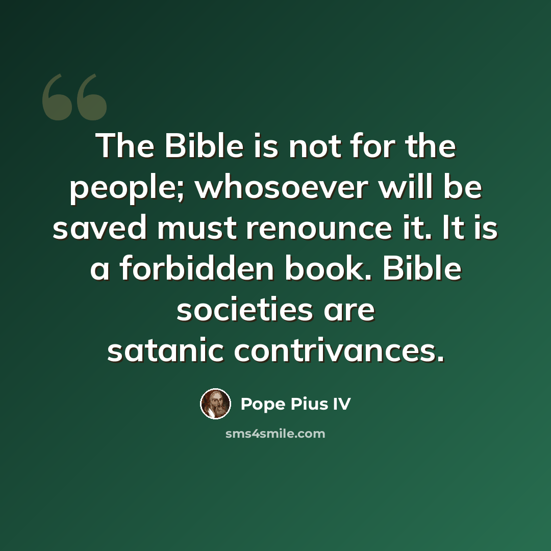 “The Bible is not for the people; whosoever will be saved must renounce it. It is a forbidden book. Bible societies are satanic contrivances.” quote by Pope Pius IV