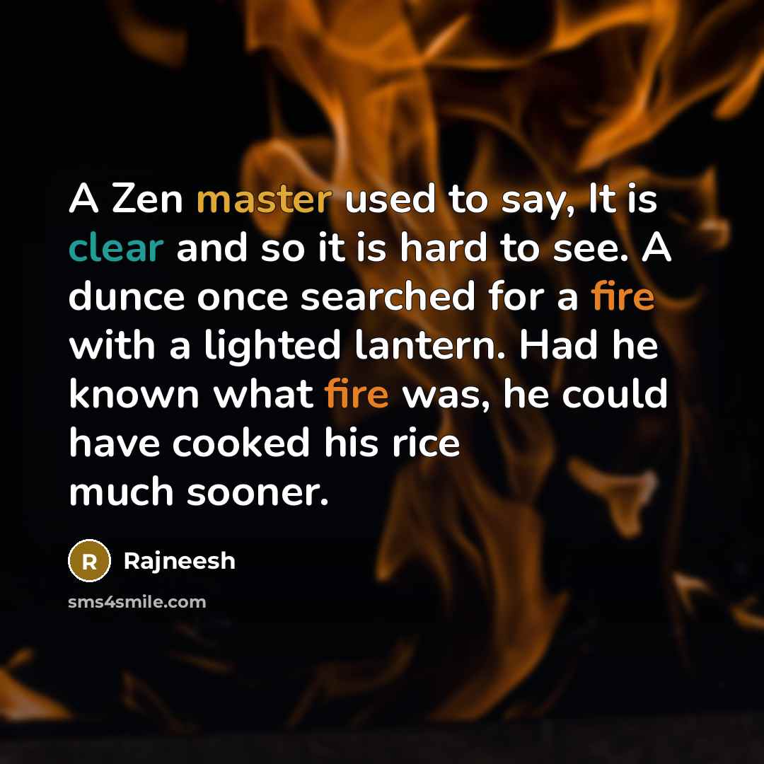 “A Zen master used to say, It is clear and so it is hard to see. A dunce once searched for a fire with a lighted lantern. Had he known what fire was, he could have cooked his rice much sooner.” quote by Rajneesh