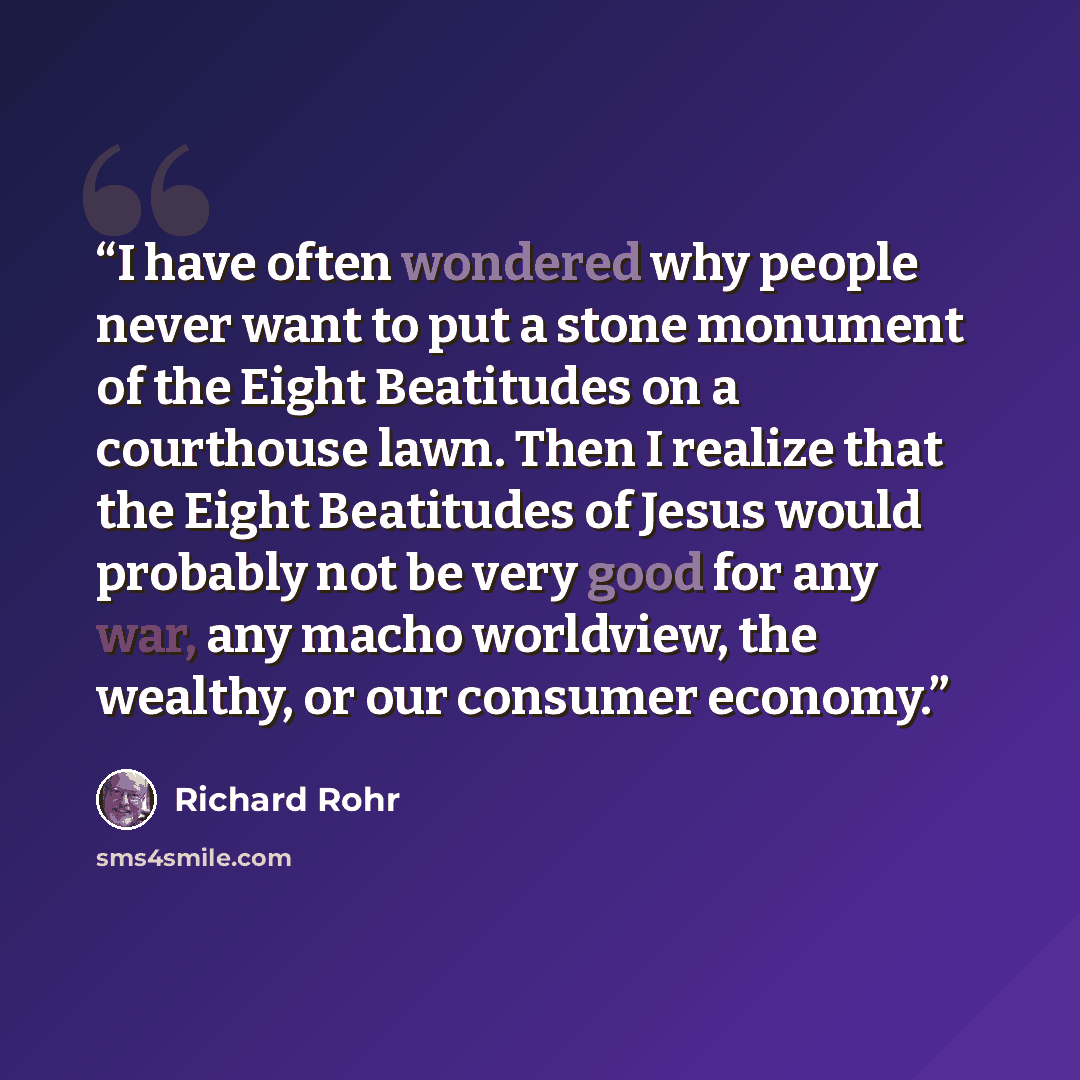 “I have often wondered why people never want to put a stone monument of the Eight Beatitudes on a courthouse lawn. Then I realize that the Eight Beatitudes of Jesus would probably not be very good for any war, any macho worldview, the wealthy, or our consumer economy.” quote by Richard Rohr